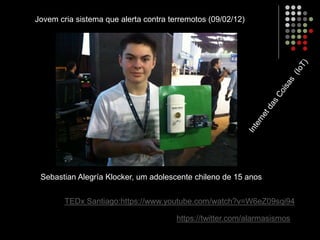 Sebastian Alegría Klocker, um adolescente chileno de 15 anos
Jovem cria sistema que alerta contra terremotos (09/02/12)
https://twitter.com/alarmasismos
TEDx Santiago:https://www.youtube.com/watch?v=W6eZ09sqi94
 