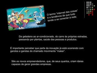 Da geladeira ao ar-condicionado, do carro às próprias estradas,
passando por plantas, saúde das pessoas e produtos.
É importante perceber que parte da inovação já está ocorrendo com
garotos e garotas do chamado movimento “maker”.
São os novos empreendedores, que, de seus quartos, criam ideias
capazes de gerar grandes empresas.
 