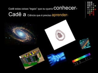 Cadê estas coisas “legais” que eu queria conhecer?
Cadê a Ciência que é preciso aprender?
 