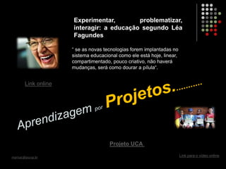 Experimentar, problematizar,
interagir: a educação segundo Léa
Fagundes
marisac@pucsp.br
“ se as novas tecnologias forem implantadas no
sistema educacional como ele está hoje, linear,
compartimentado, pouco criativo, não haverá
mudanças, será como dourar a pílula“.
Link online
Projeto UCA
Link para o vídeo online
 