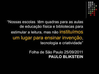 “Nossas escolas têm quadras para as aulas
de educação física e bibliotecas para
estimular a leitura, mas não instituímos
um lugar para ensinar invenção,
tecnologia e criatividade”
Folha de São Paulo 25/09/2011
PAULO BLIKSTEIN
 