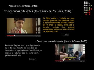 Alguns filmes interessantes:
O filme conta a história de uma
criança que sofre com dislexia e custa
a ser compreendida. Ishaan Awasthi,
de 9 anos, já repetiu uma vez o
terceiro período (no sistema
educacional indiano) e corre o risco
de repetir de novo.
Somos Todos Diferentes (Taare Zameen Par, Índia,2007)
François Bégaudeau, que é professor
na vida real, retrata as opiniões de
seus alunos, que refletem as diferenças
raciais e culturais dos moradores da
periferia de Paris
Entre os muros da escola (Laurent Cantet,2008)
Trailer
Trailer
 