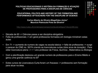 POLÍTICAS EDUCACIONAIS E HISTÓRIA DA FORMAÇÃO E ATUAÇÃO
DE PROFESSORES PARA A DISCIPLINA DE CIÊNCIAS
EDUCATIONAL POLITICS AND HISTORY OF THE FORMATION AND
PERFORMANCE OFTEACHERS FOR THE DISCIPLINE OF SCIENCE
Carlos Alberto de Oliveira Magalhães Júnior1
Maurício Pietrocola Pinto de Oliveira2
http://www.nutes.ufrj.br/abrapec/venpec/conteudo/artigos/1/doc/p390.doc
• Década de 60 -> Ciências passa a ser disciplina obrigatória
• Falta de profissionais -> em geral professores formados em biologia ministram estas
aulas
• Em 71 -> aumento do numero de vagas na escola básica -> falta de professores -> surge
o parecer do CNE no. 30/74 criando as licenciaturas curtas (dois anos de duração) . Para
obter licenciatura plena -> + 1 ano professor de Física, Química , Matemática ou Biologia
• Com a plenificação deslocou um grande numero de professores para o Ensino Médio e
gerou uma grande carência no EF
• Estes cursos de Licenciatura Curta foram um fracasso -> professores sem formação
para atuar na área.
 