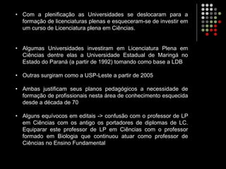• Com a plenificação as Universidades se deslocaram para a
formação de licenciaturas plenas e esqueceram-se de investir em
um curso de Licenciatura plena em Ciências.
• Algumas Universidades investiram em Licenciatura Plena em
Ciências dentre elas a Universidade Estadual de Maringá no
Estado do Paraná (a partir de 1992) tomando como base a LDB
• Outras surgiram como a USP-Leste a partir de 2005
• Ambas justificam seus planos pedagógicos a necessidade de
formação de profissionais nesta área de conhecimento esquecida
desde a década de 70
• Alguns equívocos em editais -> confusão com o professor de LP
em Ciências com os antigo os portadores de diplomas de LC.
Equiparar este professor de LP em Ciências com o professor
formado em Biologia que continuou atuar como professor de
Ciências no Ensino Fundamental
 