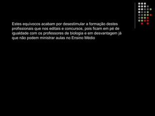 Estes equívocos acabam por desestimular a formação destes
profissionais que nos editais e concursos, pois ficam em pé de
igualdade com os professores de biologia e em desvantagem já
que não podem ministrar aulas no Ensino Médio
 