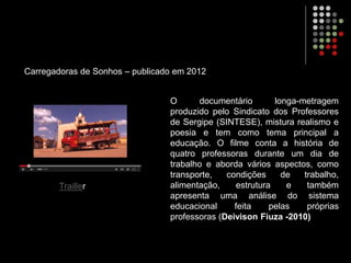 O documentário longa-metragem
produzido pelo Sindicato dos Professores
de Sergipe (SINTESE), mistura realismo e
poesia e tem como tema principal a
educação. O filme conta a história de
quatro professoras durante um dia de
trabalho e aborda vários aspectos, como
transporte, condições de trabalho,
alimentação, estrutura e também
apresenta uma análise do sistema
educacional feita pelas próprias
professoras (Deivison Fiuza -2010)
Carregadoras de Sonhos – publicado em 2012
Trailler
 