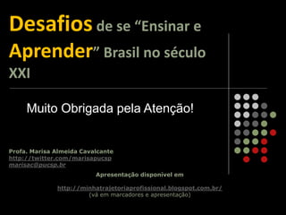 Profa. Marisa Almeida Cavalcante
http://twitter.com/marisapucsp
marisac@pucsp.br
Apresentação disponível em
http://minhatrajetoriaprofissional.blogspot.com.br/
(vá em marcadores e apresentação)
Desafios de se “Ensinar e
Aprender” Brasil no século
XXI
Muito Obrigada pela Atenção!
 