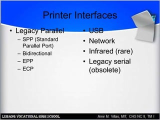 Printer Interfaces
• Legacy Parallel
– SPP (Standard
Parallel Port)
– Bidirectional
– EPP
– ECP
• USB
• Network
• Infrared (rare)
• Legacy serial
(obsolete)
 