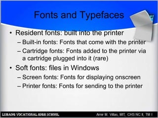Fonts and Typefaces
• Resident fonts: built into the printer
– Built-in fonts: Fonts that come with the printer
– Cartridge fonts: Fonts added to the printer via
a cartridge plugged into it (rare)
• Soft fonts: files in Windows
– Screen fonts: Fonts for displaying onscreen
– Printer fonts: Fonts for sending to the printer
 