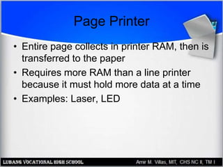 Page Printer
• Entire page collects in printer RAM, then is
transferred to the paper
• Requires more RAM than a line printer
because it must hold more data at a time
• Examples: Laser, LED
 