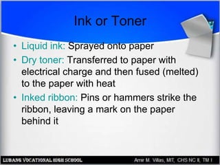 Ink or Toner
• Liquid ink: Sprayed onto paper
• Dry toner: Transferred to paper with
electrical charge and then fused (melted)
to the paper with heat
• Inked ribbon: Pins or hammers strike the
ribbon, leaving a mark on the paper
behind it
 
