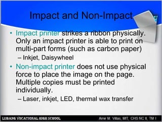 Impact and Non-Impact
• Impact printer strikes a ribbon physically.
Only an impact printer is able to print on
multi-part forms (such as carbon paper)
– Inkjet, Daisywheel
• Non-impact printer does not use physical
force to place the image on the page.
Multiple copies must be printed
individually.
– Laser, inkjet, LED, thermal wax transfer
 