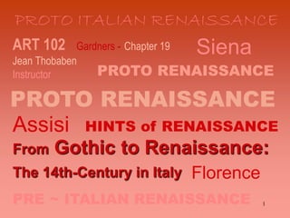 1
ART 102 Gardners - Chapter 19
Jean Thobaben
Instructor
From Gothic to Renaissance:
The 14th-Century in Italy
PROTO RENAISSANCE
PROTO RENAISSANCE
HINTS of RENAISSANCE
PRE ~ ITALIAN RENAISSANCE
PROTO ITALIAN RENAISSANCE
Siena
Assisi
Florence
 