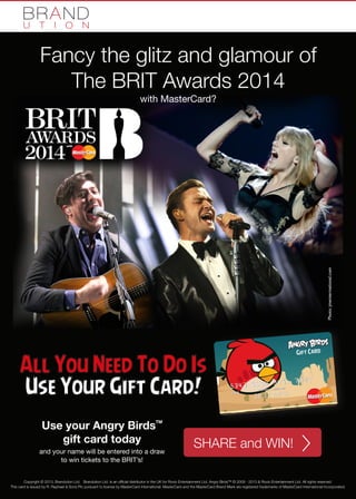 Fancy the glitz and glamour of
The BRIT Awards 2014
with MasterCard?

All You Need To Do Is
Use Your Gift Card!
Use your Angry Birds
gift card today

TM

and your name will be entered into a draw
to win tickets to the BRIT’s!

SHARE and WIN!

Copyright © 2013, Brandution Ltd. Brandution Ltd. is an official distributor in the UK for Rovio Entertainment Ltd. Angry Birds™ © 2009 - 2013 & Rovio Entertainment Ltd. All rights reserved.
This card is issued by R. Raphael & Sons Plc pursuant to license by MasterCard International. MasterCard and the MasterCard Brand Mark are registered trademarks of MasterCard International Incorporated.

 