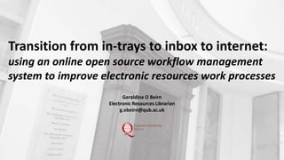 Geraldine O Beirn
Electronic Resources Librarian
g.obeirn@qub.ac.uk
Transition from in-trays to inbox to internet:
using an online open source workflow management
system to improve electronic resources work processes
 