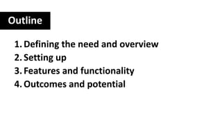 Outline
1.Defining the need and overview
2.Setting up
3.Features and functionality
4.Outcomes and potential
 