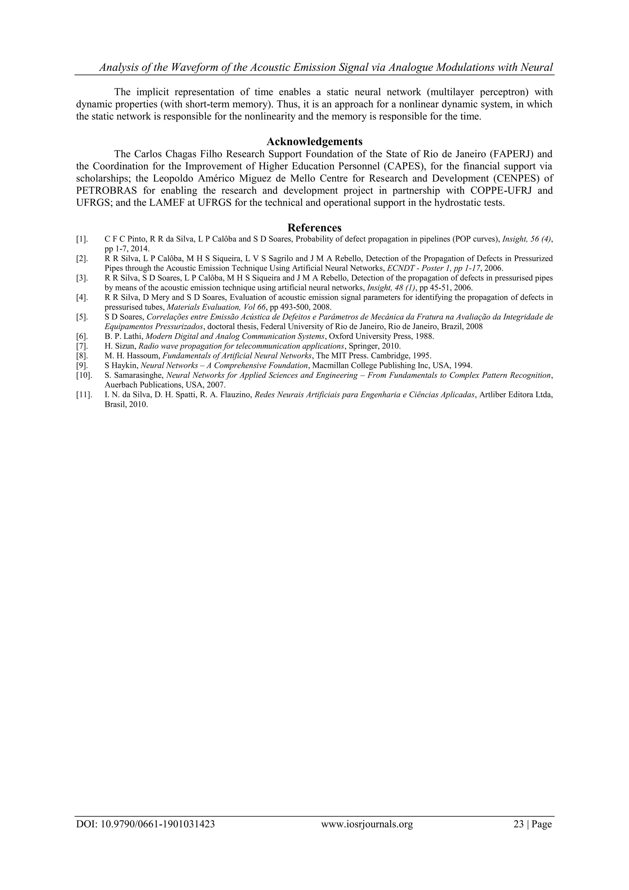 Analysis of the Waveform of the Acoustic Emission Signal via Analogue Modulations with Neural
DOI: 10.9790/0661-1901031423 www.iosrjournals.org 23 | Page
The implicit representation of time enables a static neural network (multilayer perceptron) with
dynamic properties (with short-term memory). Thus, it is an approach for a nonlinear dynamic system, in which
the static network is responsible for the nonlinearity and the memory is responsible for the time.
Acknowledgements
The Carlos Chagas Filho Research Support Foundation of the State of Rio de Janeiro (FAPERJ) and
the Coordination for the Improvement of Higher Education Personnel (CAPES), for the financial support via
scholarships; the Leopoldo Américo Miguez de Mello Centre for Research and Development (CENPES) of
PETROBRAS for enabling the research and development project in partnership with COPPE-UFRJ and
UFRGS; and the LAMEF at UFRGS for the technical and operational support in the hydrostatic tests.
References
[1]. C F C Pinto, R R da Silva, L P Calôba and S D Soares, Probability of defect propagation in pipelines (POP curves), Insight, 56 (4),
pp 1-7, 2014.
[2]. R R Silva, L P Calôba, M H S Siqueira, L V S Sagrilo and J M A Rebello, Detection of the Propagation of Defects in Pressurized
Pipes through the Acoustic Emission Technique Using Artificial Neural Networks, ECNDT - Poster 1, pp 1-17, 2006.
[3]. R R Silva, S D Soares, L P Calôba, M H S Siqueira and J M A Rebello, Detection of the propagation of defects in pressurised pipes
by means of the acoustic emission technique using artificial neural networks, Insight, 48 (1), pp 45-51, 2006.
[4]. R R Silva, D Mery and S D Soares, Evaluation of acoustic emission signal parameters for identifying the propagation of defects in
pressurised tubes, Materials Evaluation, Vol 66, pp 493-500, 2008.
[5]. S D Soares, Correlações entre Emissão Acústica de Defeitos e Parâmetros de Mecânica da Fratura na Avaliação da Integridade de
Equipamentos Pressurizados, doctoral thesis, Federal University of Rio de Janeiro, Rio de Janeiro, Brazil, 2008
[6]. B. P. Lathi, Modern Digital and Analog Communication Systems, Oxford University Press, 1988.
[7]. H. Sizun, Radio wave propagation for telecommunication applications, Springer, 2010.
[8]. M. H. Hassoum, Fundamentals of Artificial Neural Networks, The MIT Press. Cambridge, 1995.
[9]. S Haykin, Neural Networks – A Comprehensive Foundation, Macmillan College Publishing Inc, USA, 1994.
[10]. S. Samarasinghe, Neural Networks for Applied Sciences and Engineering – From Fundamentals to Complex Pattern Recognition,
Auerbach Publications, USA, 2007.
[11]. I. N. da Silva, D. H. Spatti, R. A. Flauzino, Redes Neurais Artificiais para Engenharia e Ciências Aplicadas, Artliber Editora Ltda,
Brasil, 2010.
 