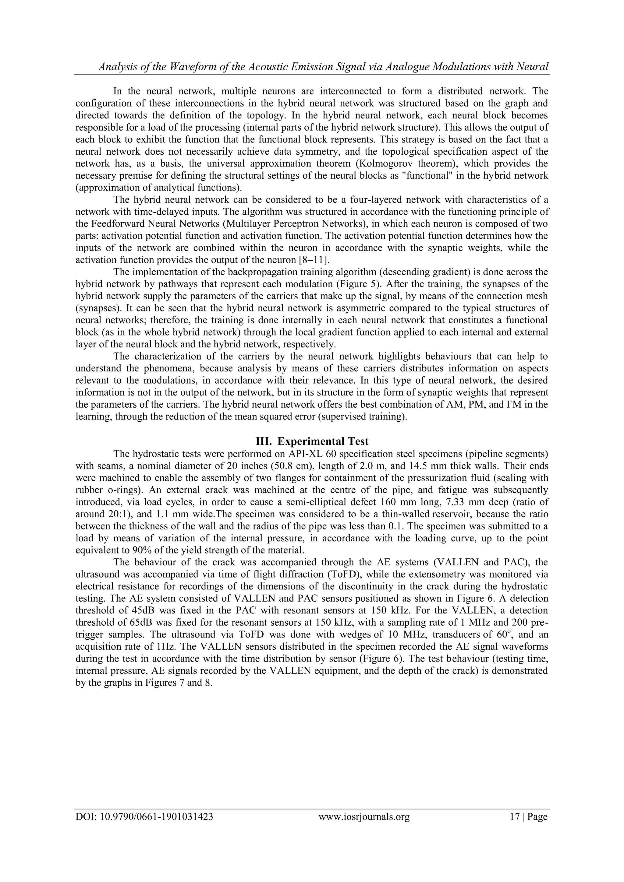 Analysis of the Waveform of the Acoustic Emission Signal via Analogue Modulations with Neural
DOI: 10.9790/0661-1901031423 www.iosrjournals.org 17 | Page
In the neural network, multiple neurons are interconnected to form a distributed network. The
configuration of these interconnections in the hybrid neural network was structured based on the graph and
directed towards the definition of the topology. In the hybrid neural network, each neural block becomes
responsible for a load of the processing (internal parts of the hybrid network structure). This allows the output of
each block to exhibit the function that the functional block represents. This strategy is based on the fact that a
neural network does not necessarily achieve data symmetry, and the topological specification aspect of the
network has, as a basis, the universal approximation theorem (Kolmogorov theorem), which provides the
necessary premise for defining the structural settings of the neural blocks as "functional" in the hybrid network
(approximation of analytical functions).
The hybrid neural network can be considered to be a four-layered network with characteristics of a
network with time-delayed inputs. The algorithm was structured in accordance with the functioning principle of
the Feedforward Neural Networks (Multilayer Perceptron Networks), in which each neuron is composed of two
parts: activation potential function and activation function. The activation potential function determines how the
inputs of the network are combined within the neuron in accordance with the synaptic weights, while the
activation function provides the output of the neuron [8–11].
The implementation of the backpropagation training algorithm (descending gradient) is done across the
hybrid network by pathways that represent each modulation (Figure 5). After the training, the synapses of the
hybrid network supply the parameters of the carriers that make up the signal, by means of the connection mesh
(synapses). It can be seen that the hybrid neural network is asymmetric compared to the typical structures of
neural networks; therefore, the training is done internally in each neural network that constitutes a functional
block (as in the whole hybrid network) through the local gradient function applied to each internal and external
layer of the neural block and the hybrid network, respectively.
The characterization of the carriers by the neural network highlights behaviours that can help to
understand the phenomena, because analysis by means of these carriers distributes information on aspects
relevant to the modulations, in accordance with their relevance. In this type of neural network, the desired
information is not in the output of the network, but in its structure in the form of synaptic weights that represent
the parameters of the carriers. The hybrid neural network offers the best combination of AM, PM, and FM in the
learning, through the reduction of the mean squared error (supervised training).
III. Experimental Test
The hydrostatic tests were performed on API-XL 60 specification steel specimens (pipeline segments)
with seams, a nominal diameter of 20 inches (50.8 cm), length of 2.0 m, and 14.5 mm thick walls. Their ends
were machined to enable the assembly of two flanges for containment of the pressurization fluid (sealing with
rubber o-rings). An external crack was machined at the centre of the pipe, and fatigue was subsequently
introduced, via load cycles, in order to cause a semi-elliptical defect 160 mm long, 7.33 mm deep (ratio of
around 20:1), and 1.1 mm wide.The specimen was considered to be a thin-walled reservoir, because the ratio
between the thickness of the wall and the radius of the pipe was less than 0.1. The specimen was submitted to a
load by means of variation of the internal pressure, in accordance with the loading curve, up to the point
equivalent to 90% of the yield strength of the material.
The behaviour of the crack was accompanied through the AE systems (VALLEN and PAC), the
ultrasound was accompanied via time of flight diffraction (ToFD), while the extensometry was monitored via
electrical resistance for recordings of the dimensions of the discontinuity in the crack during the hydrostatic
testing. The AE system consisted of VALLEN and PAC sensors positioned as shown in Figure 6. A detection
threshold of 45dB was fixed in the PAC with resonant sensors at 150 kHz. For the VALLEN, a detection
threshold of 65dB was fixed for the resonant sensors at 150 kHz, with a sampling rate of 1 MHz and 200 pre-
trigger samples. The ultrasound via ToFD was done with wedges of 10 MHz, transducers of 60o
, and an
acquisition rate of 1Hz. The VALLEN sensors distributed in the specimen recorded the AE signal waveforms
during the test in accordance with the time distribution by sensor (Figure 6). The test behaviour (testing time,
internal pressure, AE signals recorded by the VALLEN equipment, and the depth of the crack) is demonstrated
by the graphs in Figures 7 and 8.
 