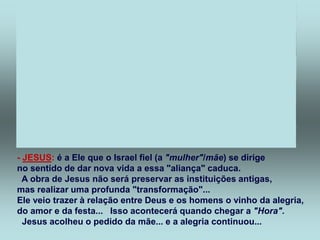 - JESUS: é a Ele que o Israel fiel (a "mulher"/mãe) se dirige
no sentido de dar nova vida a essa "aliança" caduca.
A obra de Jesus não será preservar as instituições antigas,
mas realizar uma profunda "transformação"...
Ele veio trazer à relação entre Deus e os homens o vinho da alegria,
do amor e da festa... Isso acontecerá quando chegar a "Hora".
Jesus acolheu o pedido da mãe... e a alegria continuou...
 