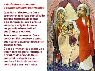 + As Bodas continuam...
e somos também convidados
Quando a relação com Deus
se resume num jogo complicado
de ritos externos, de regras
e de obrigações que é preciso
cumprir, a religião torna-se
um pesadelo insuportável
que tiraniza e oprime.
Jesus veio nos revelar Deus
como um Pai bondoso e terno,
que fica feliz quando pode amar
os seus filhos.
É esse o "vinho" que Jesus veio
trazer para alegrar a "aliança":
o "vinho" do amor de Deus,
que produz alegria e que
nos leva à festa do encontro
com o Pai e com os irmãos.
 