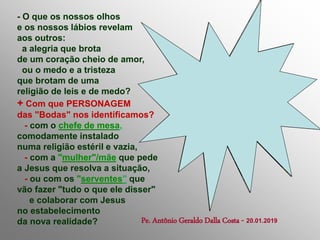 - O que os nossos olhos
e os nossos lábios revelam
aos outros:
a alegria que brota
de um coração cheio de amor,
ou o medo e a tristeza
que brotam de uma
religião de leis e de medo?
+ Com que PERSONAGEM
das "Bodas" nos identificamos?
- com o chefe de mesa,
comodamente instalado
numa religião estéril e vazia,
- com a "mulher"/mãe que pede
a Jesus que resolva a situação,
- ou com os "serventes" que
vão fazer "tudo o que ele disser"
e colaborar com Jesus
no estabelecimento
da nova realidade? Pe. Antônio Geraldo Dalla Costa - 20.01.2019
 
