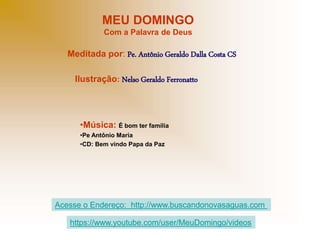 MEU DOMINGO
Com a Palavra de Deus
Meditada por: Pe. Antônio Geraldo Dalla Costa CS
Ilustração: Nelso Geraldo Ferronatto
•Música: É bom ter família
•Pe Antônio Maria
•CD: Bem vindo Papa da Paz
Acesse o Endereço: http://www.buscandonovasaguas.com
https://www.youtube.com/user/MeuDomingo/videos
 
