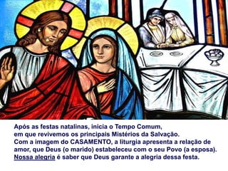 Após as festas natalinas, inicia o Tempo Comum,
em que revivemos os principais Mistérios da Salvação.
Com a imagem do CASAMENTO, a liturgia apresenta a relação de
amor, que Deus (o marido) estabeleceu com o seu Povo (a esposa).
Nossa alegria é saber que Deus garante a alegria dessa festa.
 