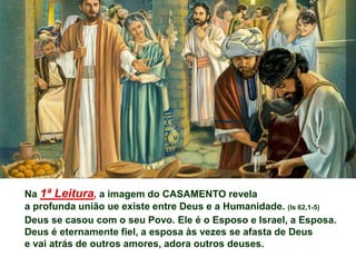 Na 1ª Leitura, a imagem do CASAMENTO revela
a profunda união ue existe entre Deus e a Humanidade. (Is 62,1-5)
Deus se casou com o seu Povo. Ele é o Esposo e Israel, a Esposa.
Deus é eternamente fiel, a esposa às vezes se afasta de Deus
e vai atrás de outros amores, adora outros deuses.
 