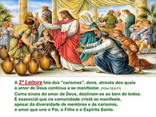 A 2ª Leitura fala dos "carismas", dons, através dos quais
o amor de Deus continua a se manifestar. (1Cor 12,4-11)
Como sinais do amor de Deus, destinam-se ao bem de todos.
É essencial que na comunidade cristã se manifeste,
apesar da diversidade de membros e de carismas,
o amor que une o Pai, o Filho e o Espírito Santo.
 
