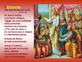O Evangelho
fala das Bodas de Caná.
(Jo 2,1-11)
Aí Jesus realiza
o primeiro milagre,
"Sinal" de uma realidade
mais profunda:
mostrar aos homens
o Pai, que os ama, e
os convoca para a alegria
e a felicidade plenas.
A festa do Reino
já está acontecendo.
Jesus é o Noivo,
que já está no mundo,
para celebrar
o casamento de Deus
com a humanidade.
 