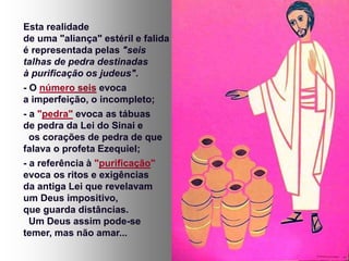 Esta realidade
de uma "aliança" estéril e falida
é representada pelas "seis
talhas de pedra destinadas
à purificação os judeus".
- O número seis evoca
a imperfeição, o incompleto;
- a "pedra" evoca as tábuas
de pedra da Lei do Sinai e
os corações de pedra de que
falava o profeta Ezequiel;
- a referência à "purificação"
evoca os ritos e exigências
da antiga Lei que revelavam
um Deus impositivo,
que guarda distâncias.
Um Deus assim pode-se
temer, mas não amar...
 