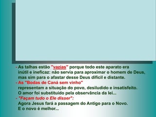 - As talhas estão "vazias" porque todo este aparato era
inútil e ineficaz: não servia para aproximar o homem de Deus,
mas sim para o afastar desse Deus difícil e distante.
- As "Bodas de Caná sem vinho"
representam a situação do povo, desiludido e insatisfeito.
O amor foi substituído pela observância da lei...
- "Façam tudo o Ele disser":
Agora Jesus fará a passagem do Antigo para o Novo.
E o novo é melhor...
 