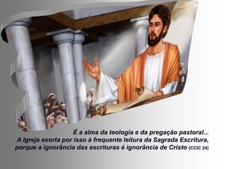 É a alma da teologia e da pregação pastoral...
A Igreja exorta por isso à frequente leitura da Sagrada Escritura,
porque a ignorância das escrituras é ignorância de Cristo (CCIC 24)
 