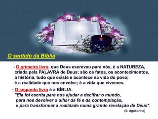 - O primeiro livro, que Deus escreveu para nós, é a NATUREZA,
criada pela PALAVRA de Deus; são os fatos, os acontecimentos,
a história, tudo que existe e acontece na vida do povo;
é a realidade que nos envolve; é a vida que vivemos.
- O segundo livro é a BÍBLIA.
"Ela foi escrita para nos ajudar a decifrar o mundo,
para nos devolver o olhar da fé e da contemplação,
e para transformar a realidade numa grande revelação de Deus".
(S. Agostinho)
O sentido da Bíblia
 