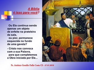 Ou Ela continua sendo
apenas um objeto
de enfeite na prateleira
da sala,
ou pior, permanece
esquecida no fundo
de uma gaveta?
- Cristo nos convoca
com a sua Palavra,
para que completemos
a Obra iniciada por Ele...
Pe. Antônio Geraldo Dalla Costa CS - 27.01.2019
A Bíblia
é isso para você?
 