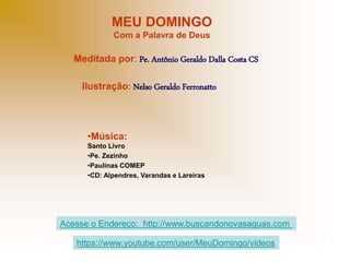 MEU DOMINGO
Com a Palavra de Deus
Meditada por: Pe. Antônio Geraldo Dalla Costa CS
Ilustração: Nelso Geraldo Ferronatto
•Música:
Santo Livro
•Pe. Zezinho
•Paulinas COMEP
•CD: Alpendres, Varandas e Lareiras
Acesse o Endereço: http://www.buscandonovasaguas.com
https://www.youtube.com/user/MeuDomingo/videos
 