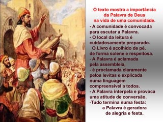O texto mostra a importância
da Palavra de Deus
na vida de uma comunidade.
- A comunidade é convocada
para escutar a Palavra.
- O local da leitura é
cuidadosamente preparado.
O Livro é acolhido de pé,
de forma solene e respeitosa.
- A Palavra é aclamada
pela assembleia,
- é proclamada claramente
pelos levitas e explicada
numa linguagem
compreensível a todos.
- A Palavra interpela e provoca
uma atitude de conversão.
-Tudo termina numa festa:
a Palavra é geradora
de alegria e festa.
 