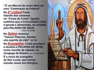 * É um Manual de como deve ser
uma "Celebração da Palavra".
Na 2ª Leitura Paulo,
falando dos carismas
no "Corpo de Cristo" (Igreja),
sublinha que a Comunidade cristã
é gerada e alimentada, na unidade,
pela PALAVRA DE DEUS.
(1Cor 12,12-30)
No Salmo rezamos:
"Vossas Palavras, Senhor,
são espírito de vida". (Sl 18)
No Evangelho, Cristo proclama
e atualiza a PALAVRA DE DEUS,
numa reunião de sábado, na
sinagoga de Nazaré. (Lc 1,1-4;4,14-21)
É o início do evangelho
de São Lucas, que iremos
estudar nesse ano litúrgico.
 