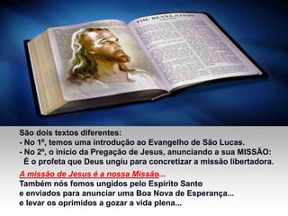 São dois textos diferentes:
- No 1º, temos uma introdução ao Evangelho de São Lucas.
- No 2º, o início da Pregação de Jesus, anunciando a sua MISSÃO:
É o profeta que Deus ungiu para concretizar a missão libertadora.
A missão de Jesus é a nossa Missão...
Também nós fomos ungidos pelo Espírito Santo
e enviados para anunciar uma Boa Nova de Esperança...
e levar os oprimidos a gozar a vida plena...
 