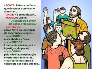 - FONTE: Palavra de Deus...
que devemos conhecer e
anunciar...
- ONDE: Na comunidade...
- MODELO: Cristo:
"O espírito do Senhor
me ungiu e me enviou."
- CONTEÚDO:
a Boa Nova da Libertação:
de esperança e alegria...
+ aos POBRES:
mais abertos a Deus...
+ aos PRESOS:
Libertar da miséria, vícios,
injustiças, do pecado...
+ aos CEGOS:
pela miséria, a exploração
e estruturas anticristãs...
+ aos oprimidos: para a
conquista dos seus direitos...
 