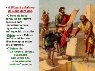 + A Bíblia é a Palavra
de Deus para nós.
- O Povo de Deus
serviu-se da Palavra
de Deus para
reconstruir o país,
quando voltou
enfraquecido do exílio.
- Cristo com a Palavra
de Deus iniciou sua
Missão e apresentou
seu programa.
- O Salmo diz:
"Tua Palavra, Senhor,
é lâmpada
para meus pés,
e luz para meu
caminho". (Sl 119,105)
 