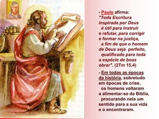 - Paulo afirma:
"Toda Escritura
inspirada por Deus
é útil para instruir
e refutar, para corrigir
e formar na justiça,
a fim de que o homem
de Deus seja perfeito,
qualificado para toda
a espécie de boas
obrar". (2Tm 15,4)
- Em todas as épocas
da história, sobretudo
em épocas de crise,
os homens voltaram
a alimentar-se da Bíblia,
procurando nela um
sentido para a sua vida
e o encontraram.
 