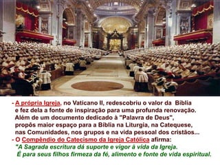 - A própria Igreja, no Vaticano II, redescobriu o valor da Bíblia
e fez dela a fonte de inspiração para uma profunda renovação.
Além de um documento dedicado à "Palavra de Deus",
propôs maior espaço para a Bíblia na Liturgia, na Catequese,
nas Comunidades, nos grupos e na vida pessoal dos cristãos...
- O Compêndio do Catecismo da Igreja Católica afirma:
"A Sagrada escritura dá suporte e vigor à vida da Igreja.
É para seus filhos firmeza da fé, alimento e fonte de vida espiritual.
 