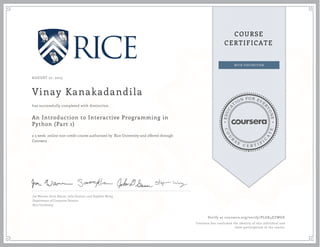 EDUCA
T
ION FOR EVE
R
YONE
CO
U
R
S
E
C E R T I F
I
C
A
TE
COURSE
CERTIFICATE
AUGUST 27, 2015
Vinay Kanakadandila
An Introduction to Interactive Programming in
Python (Part 1)
a 5 week online non-credit course authorized by Rice University and offered through
Coursera
has successfully completed with distinction
Joe Warren, Scott Rixner, John Greiner, and Stephen Wong
Department of Computer Science
Rice University
Verify at coursera.org/verify/PLGK4EZWGE
Coursera has confirmed the identity of this individual and
their participation in the course.
 