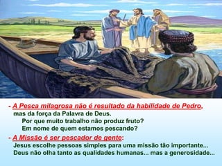 - A Pesca milagrosa não é resultado da habilidade de Pedro,
mas da força da Palavra de Deus.
Por que muito trabalho não produz fruto?
Em nome de quem estamos pescando?
- A Missão é ser pescador de gente:
Jesus escolhe pessoas simples para uma missão tão importante...
Deus não olha tanto as qualidades humanas... mas a generosidade...
 