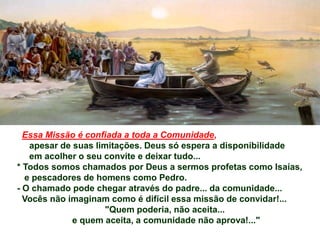 Essa Missão é confiada a toda a Comunidade,
apesar de suas limitações. Deus só espera a disponibilidade
em acolher o seu convite e deixar tudo...
* Todos somos chamados por Deus a sermos profetas como Isaías,
e pescadores de homens como Pedro.
- O chamado pode chegar através do padre... da comunidade...
Vocês não imaginam como é difícil essa missão de convidar!...
"Quem poderia, não aceita...
e quem aceita, a comunidade não aprova!..."
 
