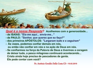 Qual é a nossa Resposta? Acolhemos com a generosidade...
- de ISAÍAS: "Eis-me aqui... envia-me..."
- de PAULO: "Senhor, que queres que eu faça?"
- dos primeiros APÓSTOLOS: "Largaram tudo e o seguiram"
- Às vezes, podemos confiar demais em nós,
ou então não confiar em nós e na ação de Deus em nós.
- Se confiarmos na força da Palavra de Deus e tivermos a coragem
de deixar tudo, a pesca milagrosa continuará acontecendo...
Cristo ainda hoje precisa de pescadores de gente.
Ele pode contar com você?
Pe. Antônio Geraldo Dalla Costa CS - 10.02.2019
 