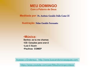 MEU DOMINGO
Com a Palavra de Deus
Meditada por: Pe. Antônio Geraldo Dalla Costa CS
Ilustração: Nelso Geraldo Ferronatto
•Música:
Senhor, se tu me chamas
•CD: Canções para orar-2
•Luiz C Susin
•Paulinas COMEP
Acesse o Endereço: http://www.buscandonovasaguas.com
https://www.youtube.com/user/MeuDomingo/videos
 