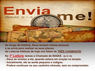 Ao longo da história, Deus sempre chama pessoas
e as envia para realizar os seus planos.
As Leituras bíblicas de hoje nos falam de TRÊS CHAMADOS:
Na 1ª Leitura, temos o Chamado de ISAÍAS. (Is 6,1-8)
- Deus se revelou a ele, quando estava em oração no templo.
- Inicialmente, ele se sente pequeno e indigno.
Prefere continuar no seu cantinho cômodo, sem se comprometer.
 