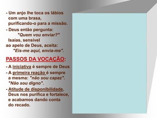 - Um anjo lhe toca os lábios
com uma brasa,
purificando-o para a missão.
- Deus então pergunta:
"Quem vou enviar?"
Isaías, sensível
ao apelo de Deus, aceita:
"Eis-me aqui, envia-me".
PASSOS DA VOCAÇÃO:
- A iniciativa é sempre de Deus
- A primeira reação é sempre
a mesma: "não sou capaz".
"Não sou digno".
- Atitude de disponibilidade,
Deus nos purifica e fortalece,
e acabamos dando conta
do recado.
 